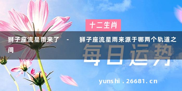 狮子座流星雨来了 - 狮子座流星雨来源于哪两个轨道之间